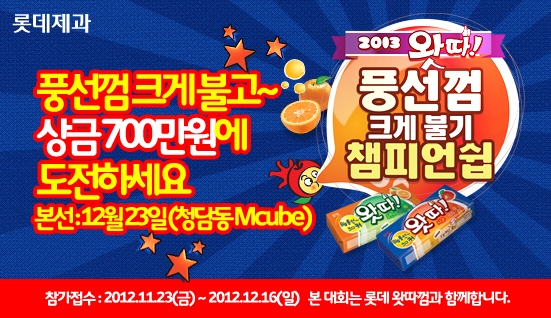 롯데제과 2013 왓따! 풍선껌 크게 불기 챔피언쉽. 풍선껌 크게 불고~ 상금 700만원에 도전하세요. 본선 : 12월 23일(청담동 Mcube) 참가접수 : 2012년 11월 23일 금요일부터 2012년 12월 16일 일요일까지. 본 대회는 롯데 왓따껌과 함께합니다.